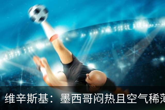 维辛斯基：墨西哥闷热且空气稀薄，上次经历还是去中国踢邀请赛时